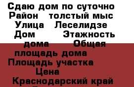 Сдаю дом по суточно › Район ­ толстый мыс › Улица ­ Леселидзе › Дом ­ 19 › Этажность дома ­ 2 › Общая площадь дома ­ 150 › Площадь участка ­ 500 › Цена ­ 5 000 - Краснодарский край, Геленджик г. Недвижимость » Дома, коттеджи, дачи аренда   . Краснодарский край,Геленджик г.